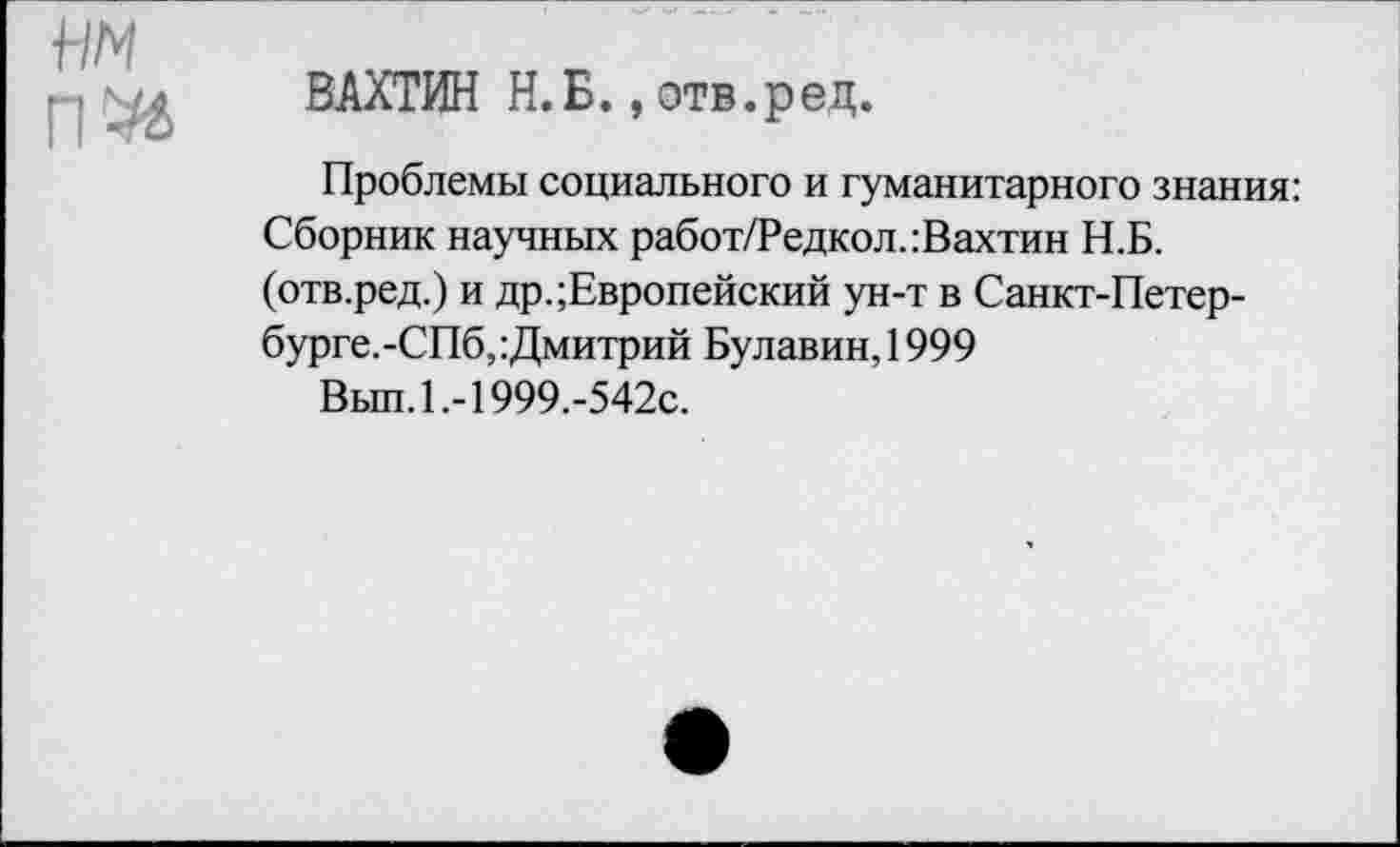 ﻿ВАХТИН Н.Б., отв.ред.
Проблемы социального и гуманитарного знания: Сборник научных работ/Редкол.:Вахтин Н.Б. (отв.ред.) и др.;Европейский ун-т в Санкт-Петер-бурге.-СПб, Дмитрий Булавин, 1999
Вьш.1.-1999.-542с.